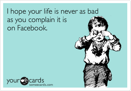 I hope your life is never as bad
as you complain it is
on Facebook.