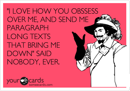 "I LOVE HOW YOU OBSSESS
OVER ME, AND SEND ME
PARAGRAPH
LONG TEXTS
THAT BRING ME
DOWN" SAID
NOBODY, EVER.