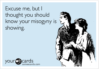 Excuse me, but I
thought you should
know your misogyny is
showing.