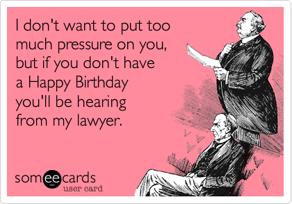 I don't want to put too
much pressure on you,
but if you don't have
a Happy Birthday 
you'll be hearing 
from my lawyer.
