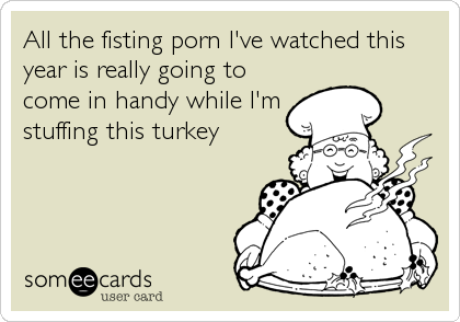 All the fisting porn I've watched this
year is really going to
come in handy while I'm
stuffing this turkey