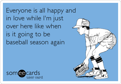 Everyone is all happy and
in love while I'm just 
over here like when 
is it going to be 
baseball season again