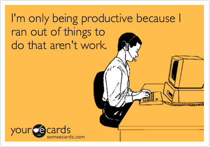 I'm only being productive because I ran out of things to
do that aren't work.