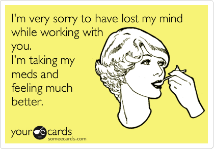 I'm very sorry to have lost my mind while working with
you.
I'm taking my
meds and
feeling much
better.