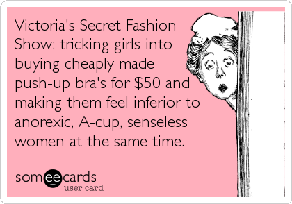 Victoria's Secret Fashion
Show: tricking girls into
buying cheaply made
push-up bra's for $50 and
making them feel inferior to
anorexic, A-cup, senseless
women at the same time.