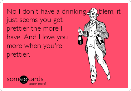 No I don't have a drinking problem, it
just seems you get
prettier the more I
have. And I love you
more when you're
prettier.