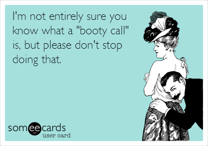 I'm not entirely sure you
know what a "booty call"
is, but please don't stop 
doing that.