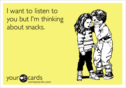 I want to listen to 
you but I'm thinking
about snacks.