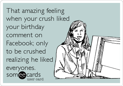 That amazing feeling
when your crush liked
your birthday
comment on
Facebook; only
to be crushed
realizing he liked
everyones.