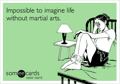 Impossible to imagine life
without martial arts.