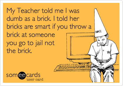 My Teacher told me I was
dumb as a brick. I told her
bricks are smart if you throw a
brick at someone
you go to jail not
the brick. 