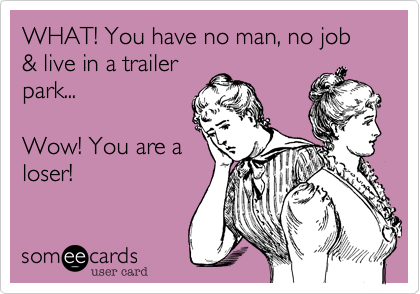WHAT! You have no man, no job & live in a trailer
park...

Wow! You are a
loser! 