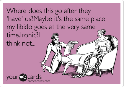Where does this after they 'have' us?Maybe it's the same place my libido goes at the very same
time.Ironic?I 
think not...