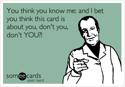You think you know me: and I bet you think this card is
about you, don't you,
don't YOU?!
