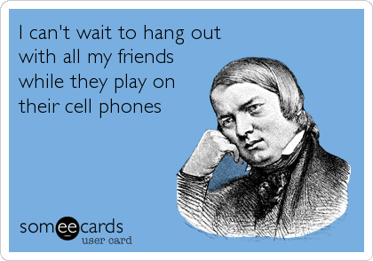 I can't wait to hang out
with all my friends
while they play on
their cell phones