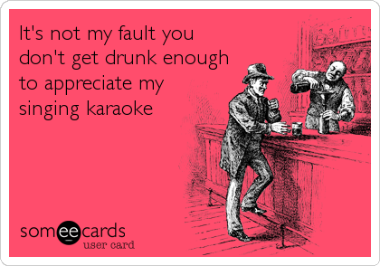 It's not my fault you
don't get drunk enough
to appreciate my
singing karaoke