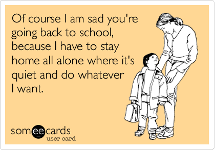 Of course I am sad you're
going back to school,
because I have to stay
home all alone where it's
quiet and do whatever
I want. 