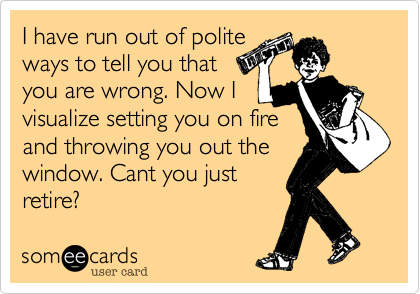 I have run out of polite
ways to tell you that
you are wrong. Now I
visualize setting you on fire
and throwing you out the
window. Cant you just
retire?