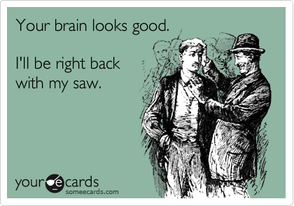 Your brain looks good.

I'll be right back
with my saw. 