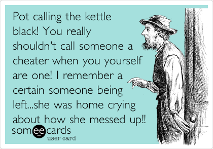 Pot calling the kettle
black! You really
shouldn't call someone a
cheater when you yourself
are one! I remember a
certain someone being
left...she was home crying
about how she messed up!!