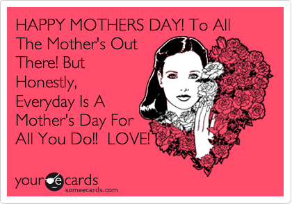 HAPPY MOTHERS DAY! To All The Mother's Out
There! But
Honestly,
Everyday Is A
Mother's Day For
All You Do!!  LOVE!