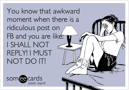 You know that awkward
moment when there is a
ridiculous post on 
FB and you are like:  
I SHALL NOT
REPLY! I MUST
NOT DO IT!