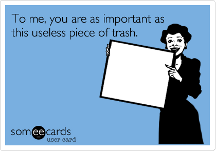 To me, you are as important as
this useless piece of trash.
