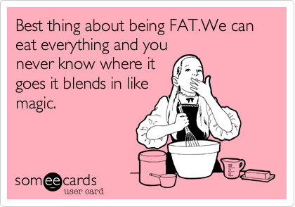 Best thing about being FAT.We can eat everything and you
never know where it
goes it blends in like
magic.