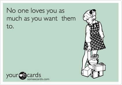 No one loves you as
much as you want  them
to.
