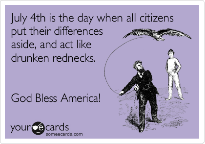 July 4th is the day when all citizens put their differences
aside, and act like
drunken rednecks.      


God Bless America!