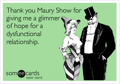 Thank you Maury Show for
giving me a glimmer
of hope for a
dysfunctional
relationship.