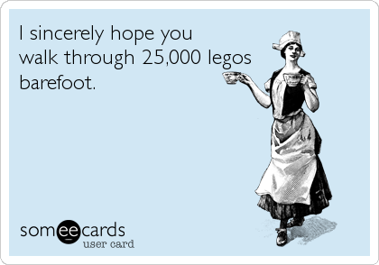 I sincerely hope you 
walk through 25,000 legos
barefoot.