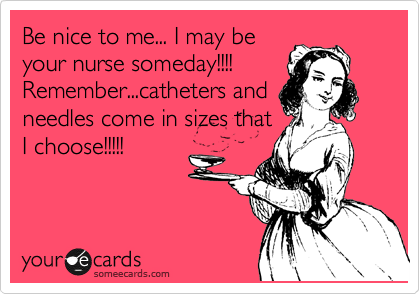 Be nice to me... I may be
your nurse someday!!!! 
Remember...catheters and
needles come in sizes that
I choose!!!!!