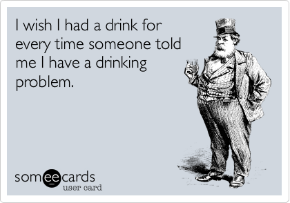I wish I had a drink for
every time someone told 
me I have a drinking
problem.