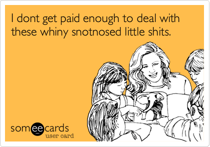 I dont get paid enough to deal with these whiny snotnosed little shits.