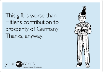 
This gift is worse than 
Hitler's contribution to
prosperity of Germany.
Thanks, anyway.