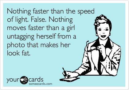 Nothing faster than the speed
of light. False. Nothing
moves faster than a girl
untagging herself from a
photo that makes her
look fat. 