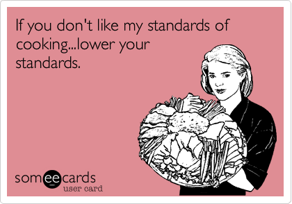 If you don't like my standards of cooking...lower your
standards. 