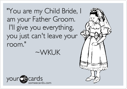 "You are my Child Bride, I
am your Father Groom.
 I'll give you everything,
you just can't leave your
room."
              ~WKUK