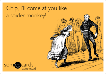Chip, I'll come at you like
a spider monkey!
