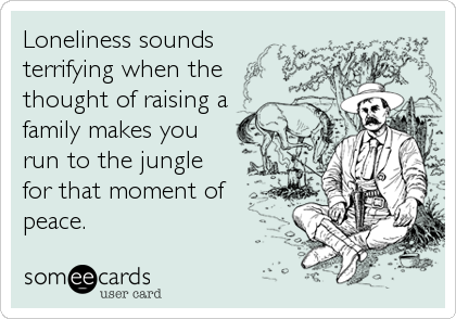 Loneliness sounds 
terrifying when the 
thought of raising a 
family makes you
run to the jungle
for that moment of
peace.