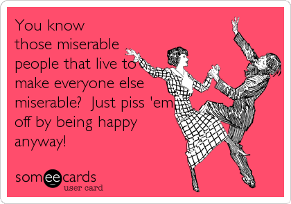 You know
those miserable
people that live to
make everyone else
miserable?  Just piss 'em
off by being happy
anyway!