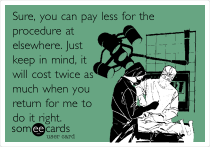 Sure, you can pay less for the
procedure at
elsewhere. Just
keep in mind, it
will cost twice as
much when you
return for me to
do it right.