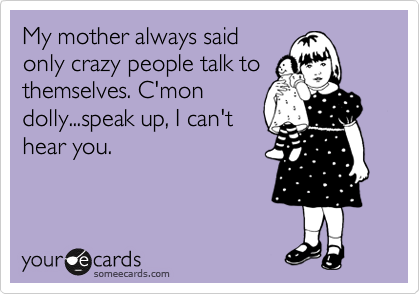 My mother always said
only crazy people talk to
themselves. C'mon
dolly...speak up, I can't
hear you.