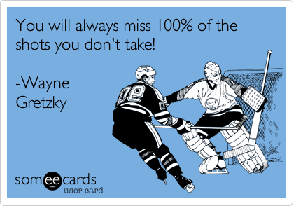 You will always miss 100% of the shots you don't take!

-Wayne
Gretzky