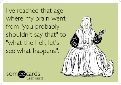 I've reached that age
where my brain went
from "you probably
shouldn't say that" to 
"what the hell, let's
see what happens".