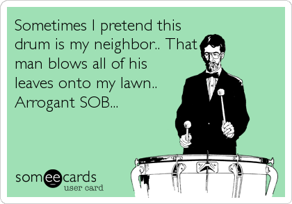 Sometimes I pretend this
drum is my neighbor.. That
man blows all of his
leaves onto my lawn..
Arrogant SOB...