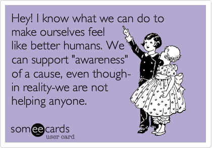Hey! I know what we can do to make ourselves feel
like better humans. We 
can support "awareness"
of a cause, even though-
in reality-we are not 
helping anyone. 