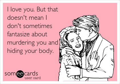 I love you. But that
doesn't mean I
don't sometimes
fantasize about
murdering you and
hiding your body.