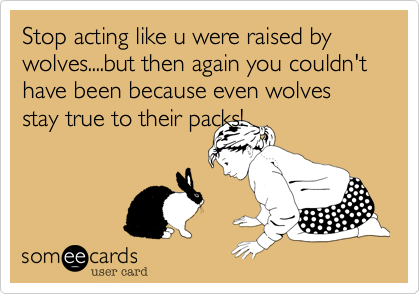 Stop acting like u were raised by wolves....but then again you couldn't have been because even wolves stay true to their packs!